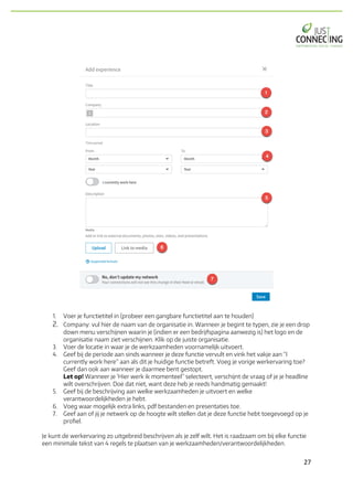 27	
1. Voer je functietitel in (probeer een gangbare functietitel aan te houden)
2. Company: vul hier de naam van de organisatie in. Wanneer je begint te typen, zie je een drop
down menu verschijnen waarin je (indien er een bedrijfspagina aanwezig is) het logo en de
organisatie naam ziet verschijnen. Klik op de juiste organisatie.
3. Voer de locatie in waar je de werkzaamheden voornamelijk uitvoert.
4. Geef bij de periode aan sinds wanneer je deze functie vervult en vink het vakje aan “I
currently work here” aan als dit je huidige functie betreft. Voeg je vorige werkervaring toe?
Geef dan ook aan wanneer je daarmee bent gestopt.
Let op! Wanneer je ‘Hier werk ik momenteel” selecteert, verschijnt de vraag of je je headline
wilt overschrijven. Doe dat niet, want deze heb je reeds handmatig gemaakt!
5. Geef bij de beschrijving aan welke werkzaamheden je uitvoert en welke
verantwoordelijkheden je hebt.
6. Voeg waar mogelijk extra links, pdf bestanden en presentaties toe.
7. Geef aan of jij je netwerk op de hoogte wilt stellen dat je deze functie hebt toegevoegd op je
profiel.
Je kunt de werkervaring zo uitgebreid beschrijven als je zelf wilt. Het is raadzaam om bij elke functie
een minimale tekst van 4 regels te plaatsen van je werkzaamheden/verantwoordelijkheden.
 