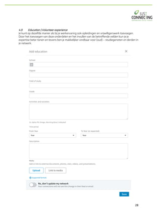 28	
4.9 Education | Volunteer experience
Je kunt op dezelfde manier als bij je werkervaring ook opleidingen en vrijwilligerswerk toevoegen.
Door het toevoegen van deze onderdelen en het invullen van de betreffende velden kun je je
expertise beter tonen en tevens ben je makkelijker vindbaar voor (oud) – studiegenoten en derden in
je netwerk.
 