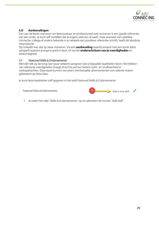 29	
5.0 Aanbevelingen
Een van de beste manieren om betrouwbaar en professioneel over te komen is een goede referentie
van een ander. Je kunt zelf vertellen dat je ergens veel van af weet, maar wanneer een zakelijke
connectie, collega of andere bekende in je netwerk een positieve referentie schrijft, heeft dit absolute
meerwaarde.
Op LinkedIn kan dat op twee manieren. Via een aanbeveling waarbij iemand met een korte tekst
aangeeft waarom jij ergens goed in bent, of via het onderschrijven van je vaardigheden en
deskundigheid.
5.1 Featured Skills & Endorsements
Met één klik op de knop kan jouw netwerk aangeven dat jij bepaalde kwaliteiten bezit. Het hebben
van relevante vaardigheden draagt direct bij aan een betere zicht- en vindbaarheid in
zoekopdrachten. Daarnaast kunnen recruiters met betaalde abonnementen een selectie maken
gebaseerd op deze data.
Je kunt deze kwaliteiten zelf opgeven in het veld Featured Skills & Endorsements
1. Je zoekt het veld “Skills & Endorsements” op en selecteert de functie “Add skill”.
 