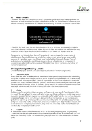 3	
1.0 Wat is LinkedIn?
LinkedIn is met meer dan 6 miljoen (januari 2017) leden het grootste zakelijke netwerkplatform van
Nederland. Je vindt er mensen uit diverse sectoren en functies, van ambtenaren tot freelancers, van
mensen uit de zorg tot mensen in de zakelijke dienstverlening. De missie van LinkedIn luidt als volgt:
LinkedIn is dus (veel) meer dan een digitaal visitekaartje of cv. Wanneer je connecties op LinkedIn
hun profiel bijhouden, is de informatie vrijwel altijd up-to-date. Via LinkedIn kun je efficiënt(er) gaan
netwerken en word je op diverse manieren geholpen bij het leggen van nieuwe contacten.
De overname van LinkedIn door Microsoft bevestigt de importantie van het netwerk voor de
zakelijke markt. De ontwikkelingen op het platform volgen zich in razend tempo op, enerzijds
vanwege de invloed die andere wereldwijde social media hebben (Facebook, Google+, Twitter),
anderzijds om hun positie ten opzichte van concurrenten te behouden c.q. te verstevigen. De
verwachting is dat LinkedIn de komende jaren hèt platform zal blijven voor sales-, marketing- en
recruitmentdoeleinden.
Diverse profielmogelijkheden op LinkedIn
LinkedIn heeft (vrijwel identiek aan Facebook) drie verschillende vormen van profielen.
1. Persoonlijk Profiel
Iedere gebruiker dient te starten met het aanmaken van een persoonlijk profiel. In deze handleiding
vind je een uitgebreide beschrijving hoe je dit profiel zo optimaal mogelijk inricht om jouw expertise
en kennis online zichtbaar te maken. Vanuit dit persoonlijke profiel kan vervolgens contact worden
gemaakt met andere profielen (linken op LinkedIn). Als beide partijen akkoord gaan met dit verzoek
is er een connectie gemaakt tussen de profielen. Status updates en elkaars netwerk zijn nu zichtbaar
voor beide partijen en ook kunnen er gratis onderling berichten worden verstuurd.
2. Pagina
Bedrijven en/of organisaties hebben een eigen profielvorm, de zogenaamde “bedrijfspagina” of in
het engels “Company Page”. In tegenstelling tot het persoonlijke profiel kan een bedrijfspagina geen
connecties aangaan. Wel kun je vanuit een persoonlijk profiel ‘volger’ worden van een bedrijfspagina
en zo op de hoogte blijven van het nieuws. Ook verschilt de informatie die op een bedrijfspagina
gedeeld kan worden op sommige punten van het persoonlijk profiel. Het is niet toegestaan om als
bedrijf een persoonlijk profiel aan te maken, je riskeert verwijdering van dit profiel door LinkedIn. Wil
je dus een nieuwe bedrijfspagina aanmaken, zul je eerst een persoonlijk profiel moeten hebben om
van daaruit je bedrijfspagina op te starten.
3. Groepen
Al in de vroege dagen van het internet zijn er fora en discussiegroepen opgezet. De groepen op
LinkedIn hebben eenzelfde karakter maar zijn over het algemeen zakelijk en professioneel van aard.
Vanuit een persoonlijk profiel kan iedereen een groep opstarten of lid worden van een bestaande
groep.
 