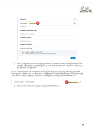 30	
2. Veel vaardigheden zijn al voorgeprogrammeerd. Wanneer je in het veld begint te typen zal
LinkedIn automatisch suggesties geven. Je kunt deze vaardigheden aanklikken waarmee je
die toevoegt aan je profiel.
Je kunt je vaardigheden ook verwijderen of in volgorde aanpassen. Let erop dat er op je profiel 3
vaardigheden zichtbaar zijn. Om de overige vaardigheden te zien moet de bezoeker van je profiel op
“View more” klikken. Zorg er dus voor dat de belangrijkste vaardigheden bovenaan staan.
3 Selecteer het potlood aan de bovenzijde van het onderdeel.
 