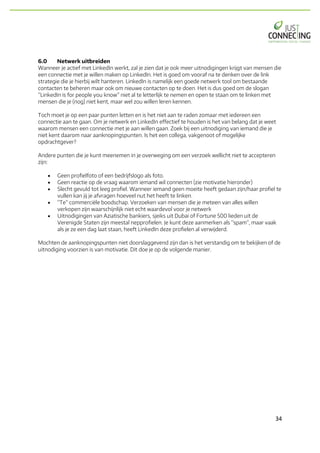 34	
6.0 Netwerk uitbreiden
Wanneer je actief met LinkedIn werkt, zal je zien dat je ook meer uitnodigingen krijgt van mensen die
een connectie met je willen maken op LinkedIn. Het is goed om vooraf na te denken over de link
strategie die je hierbij wilt hanteren. LinkedIn is namelijk een goede netwerk tool om bestaande
contacten te beheren maar ook om nieuwe contacten op te doen. Het is dus goed om de slogan
“LinkedIn is for people you know” niet al te letterlijk te nemen en open te staan om te linken met
mensen die je (nog) niet kent, maar wel zou willen leren kennen.
Toch moet je op een paar punten letten en is het niet aan te raden zomaar met iedereen een
connectie aan te gaan. Om je netwerk en LinkedIn effectief te houden is het van belang dat je weet
waarom mensen een connectie met je aan willen gaan. Zoek bij een uitnodiging van iemand die je
niet kent daarom naar aanknopingspunten. Is het een collega, vakgenoot of mogelijke
opdrachtgever?
Andere punten die je kunt meenemen in je overweging om een verzoek wellicht niet te accepteren
zijn:
• Geen profielfoto of een bedrijfslogo als foto.
• Geen reactie op de vraag waarom iemand wil connecten (zie motivatie hieronder)
• Slecht gevuld tot leeg profiel. Wanneer iemand geen moeite heeft gedaan zijn/haar profiel te
vullen kan jij je afvragen hoeveel nut het heeft te linken.
• “Te” commerciële boodschap. Verzoeken van mensen die je meteen van alles willen
verkopen zijn waarschijnlijk niet echt waardevol voor je netwerk
• Uitnodigingen van Aziatische bankiers, sjeiks uit Dubai of Fortune 500 lieden uit de
Verenigde Staten zijn meestal nepprofielen. Je kunt deze aanmerken als “spam”, maar vaak
als je ze een dag laat staan, heeft LinkedIn deze profielen al verwijderd.
Mochten de aanknopingspunten niet doorslaggevend zijn dan is het verstandig om te bekijken of de
uitnodiging voorzien is van motivatie. Dit doe je op de volgende manier.
 