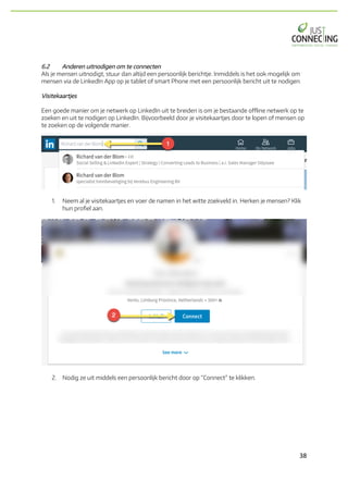 38	
6.2 Anderen uitnodigen om te connecten
Als je mensen uitnodigt, stuur dan altijd een persoonlijk berichtje. Inmiddels is het ook mogelijk om
mensen via de LinkedIn App op je tablet of smart Phone met een persoonlijk bericht uit te nodigen.
Visitekaartjes
Een goede manier om je netwerk op LinkedIn uit te breiden is om je bestaande offline netwerk op te
zoeken en uit te nodigen op LinkedIn. Bijvoorbeeld door je visitekaartjes door te lopen of mensen op
te zoeken op de volgende manier.
1. Neem al je visitekaartjes en voer de namen in het witte zoekveld in. Herken je mensen? Klik
hun profiel aan.
2. Nodig ze uit middels een persoonlijk bericht door op “Connect” te klikken.
 