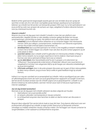 4	
Bedenk echter goed wat de toegevoegde waarde gaat zijn voor de leden als je een groep wil
oprichten en kijk ook of er niet al een soortgelijke groep bestaat, waarbij je je kunt aansluiten.
Iedereen op LinkedIn kan lid worden van bestaande groepen (100 max). Ga na het optimaliseren van
jouw profiel op zoek naar groepen die op basis van regio, vakgebied of andere relevante factoren
voor jou interessant kunnen zijn.
Waarom LinkedIn?
Waarom zou je aan de slag gaan met LinkedIn? LinkedIn is meer dan een platform voor
werkzoekenden, dagelijks worden er vele zakelijke contacten gelegd die leiden tot nieuwe
samenwerkingen, partnerships en deals. Het platform kent vele andere doelen, waaronder:
1. netwerken, je kunt effectief online netwerken en zo contacten leggen met interessante
mensen. Denk aan collega’s, contactpersonen, medewerkers van relevante organisaties,
mensen die je hebt ontmoet tijdens evenementen, etc.
2. bereikbaarheid, door je profiel optimaal in te richten is het mogelijk je netwerk makkelijker
contact met je te laten leggen via LinkedIn maar ook door de juiste contact gegevens op de
juiste plaats te delen.
3. autoriteit claimen, door LinkedIn actief te gebruiken en interessante artikelen of blogs te
delen met je netwerk, kun je je eigen expertise en kennis etaleren. Daarnaast zorg je er
hiermee voor dat je optimaal zichtbaar bent voor je netwerk.
4. up-to-date blijven, door bijvoorbeeld actief te zijn in groepen, je te abonneren op
“Influencers” (toonaangevende ondernemers of bekenden relevant voor jouw kennis en
vakgebied) en te linken met vakgenoten blijf je op de hoogte van relevante ontwikkelingen
op jouw kennisgebied
5. informatie verkrijgen, door in de juiste groepen discussies aan te gaan of door statusupdates
te delen met je netwerk, zorg je ervoor dat je snelle en goed feedback krijgt op actuele
thema’s.
Indirect is er nog een voordeel van je aanwezigheid op LinkedIn. Heb je voorafgaand aan een sales-
of sollicitatiegesprek al eens de naam van jouw gesprekspartner opgezocht via Google? Grote kans
dat het eerste resultaat verwijst naar de LinkedIn pagina van je gesprekspartner. LinkedIn is van
directe invloed op de zoekresultaten, wanneer mensen jouw naam of die jouw organisatie op
internet raadplegen.
Aan de slag (enkele handvatten)
Wanneer je aan de slag gaat met LinkedIn adviseren wij deze volgorde aan houden:
1. Optimaliseren van je persoonlijk profiel
2. Je netwerk uitbreiden met bestaande en nieuwe contacten
3. Je zichtbaarheid vergroten door berichten te delen en deel te nemen aan discussies in
groepen.
Waarom deze volgorde? Een eerste indruk maak je maar één keer. Zorg daarom altijd eerst voor een
professioneel uithangbord op LinkedIn; je eigen profiel. Daarna kun je bestaande contacten
uitnodigen en middels netwerken nieuwe contacten maken. Om het leggen van nieuwe contacten te
vergemakkelijken, is het raadzaam je zichtbaarheid te vergroten.
 