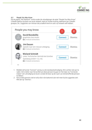 40	
6.3 People You May Know
Op de pagina “My Network” vind je onder de uitnodigingen de optie “People You May Know”.
LinkedIn geeft je op basis van jouw netwerk, werk en studie ervaring, deelname aan LinkedIn
groepen, etc. Suggesties van mensen die je wellicht kent en ook in je netwerk wilt hebben.
1. Middels de functie “Connect” verstuur je de standaarduitnodiging. Dit is echter niet aan te
raden. Het is beter naar het profiel van deze persoon te gaan en hen daar via “Connectie
maken” een uitnodiging te sturen. Je doet dit door op de naam van de betreffende persoon
te klikken.
2. Ken je deze persoon niet en wil je die in de toekomst ook niet meer bij de suggesties zien.
Klik dan op “Dismiss”.
 