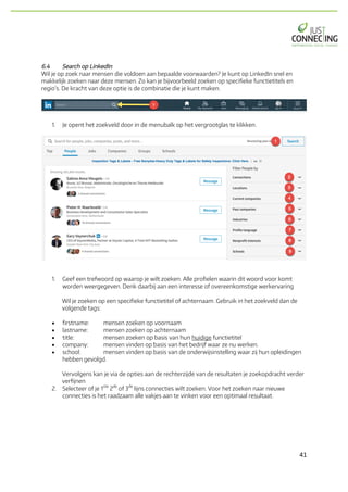 41	
6.4 Search op LinkedIn
Wil je op zoek naar mensen die voldoen aan bepaalde voorwaarden? Je kunt op LinkedIn snel en
makkelijk zoeken naar deze mensen. Zo kan je bijvoorbeeld zoeken op specifieke functietitels en
regio’s. De kracht van deze optie is de combinatie die je kunt maken.
1. Je opent het zoekveld door in de menubalk op het vergrootglas te klikken.
1. Geef een trefwoord op waarop je wilt zoeken. Alle profielen waarin dit woord voor komt
worden weergegeven. Denk daarbij aan een interesse of overeenkomstige werkervaring
Wil je zoeken op een specifieke functietitel of achternaam. Gebruik in het zoekveld dan de
volgende tags:
• firstname: mensen zoeken op voornaam
• lastname: mensen zoeken op achternaam
• title: mensen zoeken op basis van hun huidige functietitel
• company: mensen vinden op basis van het bedrijf waar ze nu werken.
• school: mensen vinden op basis van de onderwijsinstelling waar zij hun opleidingen
hebben gevolgd.
Vervolgens kan je via de opties aan de rechterzijde van de resultaten je zoekopdracht verder
verfijnen
2. Selecteer of je 1
ste
2
de
of 3
de
lijns connecties wilt zoeken. Voor het zoeken naar nieuwe
connecties is het raadzaam alle vakjes aan te vinken voor een optimaal resultaat.
 