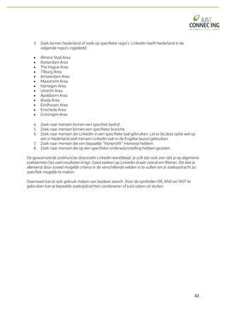 42	
3. Zoek binnen Nederland of zoek op specifieke regio’s. LinkedIn heeft Nederland in de
volgende regio’s ingedeeld.
• Almere Stad Area
• Rotterdam Area
• The Hague Area
• Tilburg Area
• Amsterdam Area
• Maastricht Area
• Nijmegen Area
• Utrecht Area
• Apeldoorn Area
• Breda Area
• Eindhoven Area
• Enschede Area
• Groningen Area
4. Zoek naar mensen binnen een specifiek bedrijf.
5. Zoek naar mensen binnen een specifieke branche.
6. Zoek naar mensen die LinkedIn in een specifieke taal gebruiken. Let er bij deze optie wel op
dat in Nederland veel mensen LinkedIn ook in de Engelse layout gebruiken.
7. Zoek naar mensen die een bepaalde “Nonprofit” interesse hebben.
8. Zoek naar mensen die op een specifieke onderwijsinstelling hebben gezeten.
De geavanceerde zoekfunctie doorzoekt LinkedIn wereldwijd. Je zult dan ook zien dat je op algemene
zoektermen (te) veel resultaten krijgt. Goed zoeken op LinkedIn draait vooral om filteren. Dit doe je
allereerst door zoveel mogelijk criteria in de verschillende velden in te vullen om je zoekopdracht zo
specifiek mogelijk te maken.
Daarnaast kan je ook gebruik maken van boolean search. Door de symbolen OR, AND en NOT te
gebruiken kan je bepaalde zoekopdrachten combineren of juist zaken uit sluiten.
 