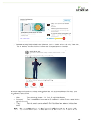 44	
2 Wanneer je het profiel bezoekt zie je onder het introductieveld “Posts & Activity” Selecteer
“See all activity” om alle openbare updates van de afgelopen maand te zien.
Wanneer het profiel openbare updates heeft gedeeld dan heb je de mogelijkheid hier direct op te
reageren door een update:
3 Liken: Een deel van je netwerk ziet dat jij de update leuk vindt
4 Comment: Geef inhoudelijk commentaar op de update om zodoende een conversatie op
gang te brengen.
5 Share: Deel de update met je netwerk. Geef hierbij wel aan waarom je de update
deelt.
TIP!: Om aandacht te krijgen van deze persoon is “Comment” dus de beste optie.
 