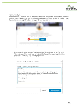 45	
Connect strategie
De tweede optie is om direct contact te zoeken. Let erop dat je pas op het profiel zelf een connectie
verzoek stuurt. Wanneer je op elke andere willekeurige plek op LinkedIn op de knop “Connect” klikt
heb je niet meer de mogelijkheid een aangepast bericht te versturen.
1. Wanneer je het profiel bezoekt zie je (wanneer je nog geen connectie hebt) de knop
“Connect” staan. Wanneer je deze op het profiel selecteert heb je de mogelijkheid een
persoonlijke boodschap bij je uitnodiging te sturen.
 