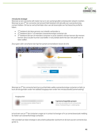46	
Introductie strategie
Wanneer je een connectie wilt maken kan je in een aantal gevallen je bestaande netwerk inzetten.
Wanneer je een 2
de
lijn connectie met iemand hebt betekent dit dat jullie een overeenkomstig
contact hebben. Dit kan je snel achterhalen door aan de bovenzijde van het bezochte profiel te
kijken.
• 1
ste
betekent dat deze persoon via LinkedIn verbonden is.
• 2
de
betekent dat er 1 of meerdere overeenkomstige contacten zijn.
• 3
de
betekent dat een of meerdere contacten in jouw netwerk mensen kennen die mensen
kennen die je zouden kunnen voorstellen. In de praktijk werkt het dan niet jezelf voor te
laten stellen.
Zie je geen cijfer verschijnen dan ligt het aantal connectielijnen boven de drie.
Wanneer je 2
de
lijn connectie bent kan je achterhalen welke overeenkomstige contacten je hebt. Je
kunt dit terugvinden onder het tabblad hoogtepunten onder het introductieveld (samenvatting)
Je kunt een van je 1
ste
lijn contacten vragen je in contact te brengen of in je connectieverzoek melding
te maken van overeenkomstige contacten.
Het voordeel van deze strategie is dat je betrouwbaarder overkomt en de kans op een connectie dus
groter is.
 