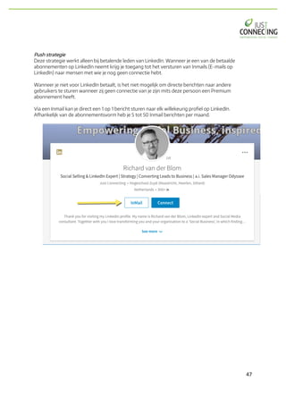 47	
Push strategie
Deze strategie werkt alleen bij betalende leden van LinkedIn. Wanneer je een van de betaalde
abonnementen op LinkedIn neemt krijg je toegang tot het versturen van Inmails (E-mails op
LinkedIn) naar mensen met wie je nog geen connectie hebt.
Wanneer je niet voor LinkedIn betaalt, is het niet mogelijk om directe berichten naar andere
gebruikers te sturen wanneer zij geen connectie van je zijn mits deze persoon een Premium
abonnement heeft.
Via een Inmail kan je direct een 1 op 1 bericht sturen naar elk willekeurig profiel op LinkedIn.
Afhankelijk van de abonnementsvorm heb je 5 tot 50 Inmail berichten per maand.
 