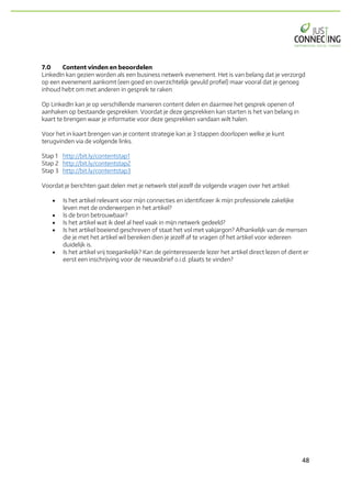 48	
7.0 Content vinden en beoordelen
LinkedIn kan gezien worden als een business netwerk evenement. Het is van belang dat je verzorgd
op een evenement aankomt (een goed en overzichtelijk gevuld profiel) maar vooral dat je genoeg
inhoud hebt om met anderen in gesprek te raken.
Op LinkedIn kan je op verschillende manieren content delen en daarmee het gesprek openen of
aanhaken op bestaande gesprekken. Voordat je deze gesprekken kan starten is het van belang in
kaart te brengen waar je informatie voor deze gesprekken vandaan wilt halen.
Voor het in kaart brengen van je content strategie kan je 3 stappen doorlopen welke je kunt
terugvinden via de volgende links.
Stap 1 http://bit.ly/contentstap1
Stap 2 http://bit.ly/contentstap2
Stap 3 http://bit.ly/contentstap3
Voordat je berichten gaat delen met je netwerk stel jezelf de volgende vragen over het artikel:
• Is het artikel relevant voor mijn connecties en identificeer ik mijn professionele zakelijke
leven met de onderwerpen in het artikel?
• Is de bron betrouwbaar?
• Is het artikel wat ik deel al heel vaak in mijn netwerk gedeeld?
• Is het artikel boeiend geschreven of staat het vol met vakjargon? Afhankelijk van de mensen
die je met het artikel wil bereiken dien je jezelf af te vragen of het artikel voor iedereen
duidelijk is.
• Is het artikel vrij toegankelijk? Kan de geïnteresseerde lezer het artikel direct lezen of dient er
eerst een inschrijving voor de nieuwsbrief o.i.d. plaats te vinden?
 