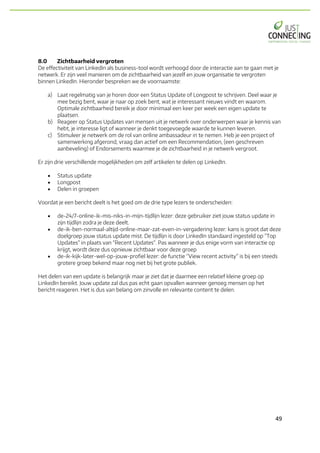 49	
8.0 Zichtbaarheid vergroten
De effectiviteit van LinkedIn als business-tool wordt verhoogd door de interactie aan te gaan met je
netwerk. Er zijn veel manieren om de zichtbaarheid van jezelf en jouw organisatie te vergroten
binnen LinkedIn. Hieronder bespreken we de voornaamste:
a) Laat regelmatig van je horen door een Status Update of Longpost te schrijven. Deel waar je
mee bezig bent, waar je naar op zoek bent, wat je interessant nieuws vindt en waarom.
Optimale zichtbaarheid bereik je door minimaal een keer per week een eigen update te
plaatsen.
b) Reageer op Status Updates van mensen uit je netwerk over onderwerpen waar je kennis van
hebt, je interesse ligt of wanneer je denkt toegevoegde waarde te kunnen leveren.
c) Stimuleer je netwerk om de rol van online ambassadeur in te nemen. Heb je een project of
samenwerking afgerond, vraag dan actief om een Recommendation, (een geschreven
aanbeveling) of Endorsements waarmee je de zichtbaarheid in je netwerk vergroot.
Er zijn drie verschillende mogelijkheden om zelf artikelen te delen op LinkedIn.
• Status update
• Longpost
• Delen in groepen
Voordat je een bericht deelt is het goed om de drie type lezers te onderscheiden:
• de-24/7-online-ik-mis-niks-in-mijn-tijdlijn lezer: deze gebruiker ziet jouw status update in
zijn tijdlijn zodra je deze deelt.
• de-ik-ben-normaal-altijd-online-maar-zat-even-in-vergadering lezer: kans is groot dat deze
doelgroep jouw status update mist. De tijdlijn is door LinkedIn standaard ingesteld op "Top
Updates" in plaats van "Recent Updates". Pas wanneer je dus enige vorm van interactie op
krijgt, wordt deze dus opnieuw zichtbaar voor deze groep
• de-ik-kijk-later-wel-op-jouw-profiel lezer: de functie “View recent activity” is bij een steeds
grotere groep bekend maar nog niet bij het grote publiek.
Het delen van een update is belangrijk maar je ziet dat je daarmee een relatief kleine groep op
LinkedIn bereikt. Jouw update zal dus pas echt gaan opvallen wanneer genoeg mensen op het
bericht reageren. Het is dus van belang om zinvolle en relevante content te delen.
 
