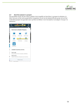 53	
8.3 Berichten plaatsen in groepen
Op eenzelfde manier als een status update is het mogelijk om berichten in groepen te plaatsen. Je
dient hiervoor echter wel aangemeld en toegelaten te zijn tot de desbetreffende groep. Je kunt het
onderdeel groepen terugvinden door op More te klikken in de menubalk en vervolgens “Groups” te
selecteren.
 