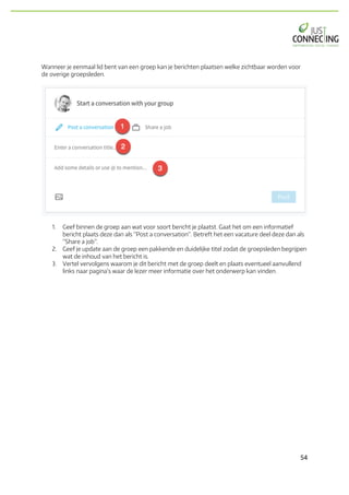 54	
Wanneer je eenmaal lid bent van een groep kan je berichten plaatsen welke zichtbaar worden voor
de overige groepsleden.
1. Geef binnen de groep aan wat voor soort bericht je plaatst. Gaat het om een informatief
bericht plaats deze dan als “Post a conversation”. Betreft het een vacature deel deze dan als
“Share a job”.
2. Geef je update aan de groep een pakkende en duidelijke titel zodat de groepsleden begrijpen
wat de inhoud van het bericht is.
3. Vertel vervolgens waarom je dit bericht met de groep deelt en plaats eventueel aanvullend
links naar pagina’s waar de lezer meer informatie over het onderwerp kan vinden.
 