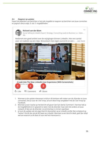 55	
8.4 Reageren op updates
Naast het plaatsten van berichten is het ook mogelijk te reageren op berichten van jouw connecties
en pagina’s die je volgt. Er zijn 3 mogelijkheden:
1. Wanneer je de update interessant vindt en dit kenbaar wilt maken aan de afzender en jouw
connecties, kies je voor de ‘Like’ knop. Je kunt deze knop vergelijken met de ’Like’ knop op
Facebook.
2. Wanneer je een reactie op het bericht wil geven dan kan dat bij ‘Comment’. Hiermee heb je
de mogelijkheid om in gesprek te raken met de afzender maar ook met andere uit jouw
netwerk of dat van de afzender. Je commentaar is immers openbaar.
3. Je kunt de update ook als eigen bericht doorzetten op je LinkedIn profiel. Ben je bekend op
Twitter? Zie dit dan als de ReTweet op LinkedIn. Wanneer je een bericht deelt, geef dan altijd
wel aan waarom je dit doet of voor wie het interessant is
 