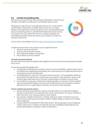 57	
9.0 LinkedIn Social Selling Index
Ieder lid kan zijn Social Selling Index (kortweg: SSI) bekijken. Voorheen was
dit alleen inzichtelijk voor gebruikers met betaalde sales accounts.
Alhoewel een hoge SSI score natuurlijk geen doel op zich is, laten diverse
onafhankelijke onderzoeken inmiddels wel zien dat er een correlatie
bestaat tussen gebruikers met een hoge SSI score en de hoeveelheid leads
die zij via LinkedIn genereren. LinkedIn heeft onderzocht dat als mensen
zich concentreren op 4 elementen met hun LinkedIn activiteiten dat
uiteindelijk gaat leiden tot het verruimen van je netwerk en kansen om
business te genereren.
Je kunt je SSI-score bekijken via de url: https://www.linkedin.com/sales/ssi
LinkedIn genereert deze score op basis van de volgende factoren:
1. Genereer een personal brand
2. Vind en verbind de juiste mensen
3. Deel regelmatig updates en long posts
4. Bouw relaties op met je netwerk
Genereer een personal brand
De mate waarin jij je profiel strategisch hebt opgebouwd en de interactie op jouw longposts bepalen
hier je score.
Je kunt deze positief beïnvloeden door:
• strategische profielopbouw: je profiel te voorzien van een profielfoto, headline (anders dan je
functietitel), een uitgebreide samenvatting, een omschrijving van je huidige werkervaring en
de koppeling naar het bedrijfsprofiel
• sociale bewijskracht: zorg voor minimaal 8, maar bij voorkeur > 20 vaardigheden (Skills) op
jouw profiel, die onderschreven worden door jouw netwerk. Denk hierbij aan: geven is het
nieuwe krijgen! Daarnaast dien je minimaal 3 aanbevelingen te hebben op jouw profiel.
• kennis delen via Long posts: alhoewel het regelmatig delen van nieuws via Status Updates
ook een positief effect hebben op je score (en zichtbaarheid), scoren longposts nog beter.
Deel dus je kennis in eigen blogs en stimuleer de interactie met je doelgroep.
Vind en verbind met de juiste mensen
• gebruik efficiënte zoekopdrachten: gebruik meerdere filters om zo specifiek mogelijk je
prospect te identificeren, sla zoekopdrachten op als "Saved Search" om je door LinkedIn te
laten informeren over nieuwe prospect in jouw netwerk.
• leg contacten middels Introductions & InMails: gebruik je "gratis" introducties voor een
"warme" kennismaking met je prospect. Probeer middels InMails je netwerk uit te breiden
met je doelgroep.
• Groups & Who Has Viewed My Profile: Wees actief in discussiegroepen waar je doelgroep
actief is, deel kennis en reageer op relevante discussies. Raadpleeg regelmatig wie jouw
profiel heeft bekeken en leg daar contact met bezoekers
 