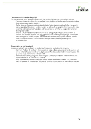 58	
Deel regelmatig updates en longposts
De mate waarin je actief bent met alle vormen van content bepaalt hier grotendeels je score.
• Status updates: niet alleen de hoeveelheid eigen updates is hier bepalend, maar juist ook de
interactie op deze status updates.
• Pulse: als je een longpost publiceert op LinkedIn krijgt deze een plek op Pulse. Hier vind je
echter ook dagelijks nieuwe content gericht op je branch, je vakgebied en netwerk. De mate
waarin je artikelen vanuit Pulse door zet naar je netwerk en/of erop reageert is van groot
belang voor je SSI.
• Groups & Authenticiteit: ook binnen de Groups is nog altijd veel (relevante) content te
vinden. Van hoeveel groepen ben jij actief lid? Waaruit bestaat jouw bijdrage? Daarnaast is
het belangrijk om zoveel mogelijk authentiek te communiceren binnen LinkedIn. Vermijd
one-to-may berichten of standaard berichten, probeer zoveel mogelijk 1-op-1 te
communiceren.
Bouw relaties op met je netwerk
Versterk je netwerk met beslissers en onderhoud regelmatig contact met je netwerk.
• Connect: Probeer de beslissers als connectie te krijgen. Deel relevante content, nodig ze uit
om te linken of laat je introduceren. Op basis van functie deelt LinkedIn mensen in, zorg dat
je Senior Level mensen in je netwerk hebt.
• Connect intern: Link jij (nog) niet met collega's? Snel doen, want deze hebben immers een
eigen netwerk en de som van 1 +1 is hier 3.
• Hou contact met je netwerk: Stop niet na het linken, maar blijf in contact. Stuur hen een
bericht wanneer er aanleiding is, reageer op zijn/haar status update of deel relevant nieuws.
 