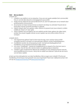 59	
10.0 Do’s en dont’s
LinkedIn do’s
1. LinkedIn is een platform om te netwerken. Zorg voor een goede zakelijke (niet commerciële)
foto en verstrek alle relevante contactgegevens op je profiel.
2. Nodig mensen altijd met een persoonlijk bericht uit, start het opbouwen van je netwerk door
professioneel te communiceren.
3. Zie je kansen om twee mensen binnen je netwerk met elkaar te verbinden? Aarzel niet en
breng deze mensen proactief met elkaar in gesprek.
4. Help je netwerk door hun updates, indien relevant en passend voor jouw netwerk, te delen
middels de “Share” of “Like” optie.
5. Status Updates met vermelding naar een weblink worden beter gelezen dan alleen tekst,
probeer dus zoveel mogelijk mensen via een Update naar een online artikel of bron te
verwijzen
LinkedIn dont’s
1. User Agreements gelezen? Nee? Je bent niet de enige, maar voorkom dat je profiel
verwijderd wordt en vermeld in je naamveld geen telefoon, email of websitegegevens.
2. Hoofdletters worden als schreeuwerig ervaren. Vermijd overvloedig gebruik van
hoofdletters om je expertise kracht bij te willen zetten.
3. In je menu “Instellingen” , bestaat de mogelijkheid om je netwerk af te schermen voor je
connecties. Doe dit niet, dit is niet de manier om gelijkwaardig te netwerken.
4. LinkedIn is geen emailmachine! Weersta de verleiding om al je netwerkcontacten met een
actie hetzelfde bericht te sturen. Heb je iets te melden aan iedereen? Gebruik dan de kracht
van de Status Update.
Je bent aan het einde gekomen van deze handleiding. Heb je vragen over LinkedIn? Of wil je een
handleiding of training op maat gemaakt voor jouw organisatie? Neem dan vrijblijvend contact met
ons op via info@justconnecting.nl of www.justconnecting.nl
 