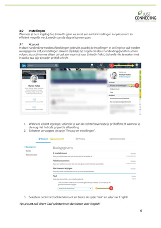 6	
3.0 Instellingen
Wanneer je bent ingelogd op LinkedIn gaan we eerst een aantal instellingen aanpassen om zo
efficiënt mogelijk met LinkedIn aan de slag te kunnen gaan.
3.1 Account
In deze handleiding worden afbeeldingen gebruikt waarbij de instellingen in de Engelse taal worden
weergegeven. Zet je instellingen daarom (tijdelijk) op Engels om deze handleiding goed te kunnen
volgen. Je past hiermee alleen de taal aan waarin jij naar LinkedIn ‘kijkt’, dit heeft niks te maken met
in welke taal jij je LinkedIn profiel schrijft.
1. Wanneer je bent ingelogd, selecteer je aan de rechterbovenzijde je profielfoto of wanneer je
die nog niet hebt de grijswitte afbeelding.
2. Selecteer vervolgens de optie “Privacy en instellingen”.
3. Selecteer onder het tabblad Account en Basics de optie “taal” en selecteer English.
Tip! Je kunt ook direct ‘Taal’ selecteren en dan kiezen voor ‘English’
 