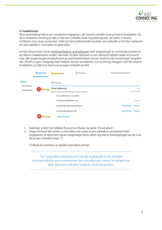 7	
E-mailadressen
Bij je aanmelding heb je een emailadres ingegeven, dit noemt LinkedIn jouw primaire emailadres. Op
dit e-mailadres ontvang je alle e-mail van LinkedIn maar nog belangrijker, dit adres is tevens
zichtbaar voor jouw connecties. Gelet op het professionele karakter van LinkedIn is het dus raadzaam
om een zakelijk e-mail adres te gebruiken.
Let op! Zorg ervoor dat je minimaal twee e-mail adressen hebt toegevoegd. Je connecties kunnen je
op deze e-mailadressen vinden wanneer zij deze adressen in een bestand hebben staan en je kunt
naar alle toegevoegde emailadressen je wachtwoord laten sturen mocht je die onverhoopt vergeten
zijn. Mocht je geen toegang meer hebben tot een emailadres, kun je alsnog inloggen met het andere
emailadres, zo blijf je in bezit van je eigen LinkedIn profiel.
1. Selecteer onder het tabblad Account en Basics de optie “Email adres”.
2. Voeg minimaal één ander e-mail adres toe zodat je een zakelijk en privéadres hebt
opgegeven. Je dient een nieuw toegevoegd adres altijd nog wel te bevestigingen via de mail
die je van LinkedIn krijgt. (*)
(*) Maak bij voorkeur je zakelijk mail adres primair.
Tip!	Voeg	alle	e-mailadressen	toe	die	je	gebruikt	in	de	zakelijke	
correspondentie	om	te	voorkomen	dat	uitnodigingen	vanuit	je	netwerk	op	
deze	adressen	niet	door	LinkedIn	herkend	worden.	
 