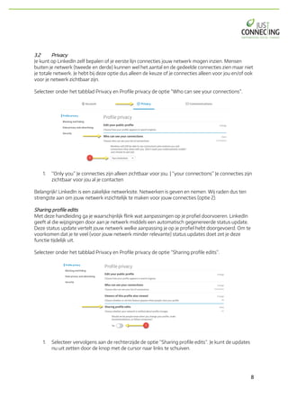 8	
3.2 Privacy
Je kunt op LinkedIn zelf bepalen of je eerste lijn connecties jouw netwerk mogen inzien. Mensen
buiten je netwerk (tweede en derde) kunnen wel het aantal en de gedeelde connecties zien maar niet
je totale netwerk. Je hebt bij deze optie dus alleen de keuze of je connecties alleen voor jou en/of ook
voor je netwerk zichtbaar zijn.
Selecteer onder het tabblad Privacy en Profile privacy de optie “Who can see your connections”.
1. “Only you” Je connecties zijn alleen zichtbaar voor jou. | “your connections” Je connecties zijn
zichtbaar voor jou al je contacten
Belangrijk! LinkedIn is een zakelijke netwerksite. Netwerken is geven en nemen. Wij raden dus ten
strengste aan om jouw netwerk inzichtelijk te maken voor jouw connecties (optie 2).
Sharing profile edits
Met deze handleiding ga je waarschijnlijk flink wat aanpassingen op je profiel doorvoeren. LinkedIn
geeft al die wijzigingen door aan je netwerk middels een automatisch gegenereerde status update.
Deze status update vertelt jouw netwerk welke aanpassing je op je profiel hebt doorgevoerd. Om te
voorkomen dat je te veel (voor jouw netwerk minder relevante) status updates doet zet je deze
functie tijdelijk uit.
Selecteer onder het tabblad Privacy en Profile privacy de optie “Sharing profile edits”.
1. Selecteer vervolgens aan de rechterzijde de optie “Sharing profile edits”. Je kunt de updates
nu uit zetten door de knop met de cursor naar links te schuiven.
 