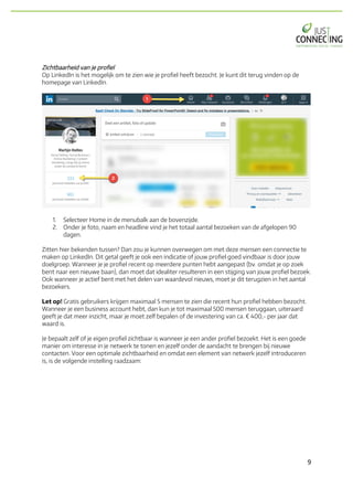 9	
Zichtbaarheid van je profiel
Op LinkedIn is het mogelijk om te zien wie je profiel heeft bezocht. Je kunt dit terug vinden op de
homepage van LinkedIn.
1. Selecteer Home in de menubalk aan de bovenzijde.
2. Onder je foto, naam en headline vind je het totaal aantal bezoeken van de afgelopen 90
dagen.
Zitten hier bekenden tussen? Dan zou je kunnen overwegen om met deze mensen een connectie te
maken op LinkedIn. Dit getal geeft je ook een indicatie of jouw profiel goed vindbaar is door jouw
doelgroep. Wanneer je je profiel recent op meerdere punten hebt aangepast (bv. omdat je op zoek
bent naar een nieuwe baan), dan moet dat idealiter resulteren in een stijging van jouw profiel bezoek.
Ook wanneer je actief bent met het delen van waardevol nieuws, moet je dit terugzien in het aantal
bezoekers.
Let op! Gratis gebruikers krijgen maximaal 5 mensen te zien die recent hun profiel hebben bezocht.
Wanneer je een business account hebt, dan kun je tot maximaal 500 mensen teruggaan, uiteraard
geeft je dat meer inzicht, maar je moet zelf bepalen of de investering van ca. € 400,- per jaar dat
waard is.
Je bepaalt zelf of je eigen profiel zichtbaar is wanneer je een ander profiel bezoekt. Het is een goede
manier om interesse in je netwerk te tonen en jezelf onder de aandacht te brengen bij nieuwe
contacten. Voor een optimale zichtbaarheid en omdat een element van netwerk jezelf introduceren
is, is de volgende instelling raadzaam:
 