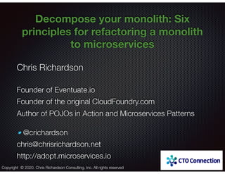@crichardson
Decompose your monolith: Six
principles for refactoring a monolith
to microservices
Chris Richardson
Founder of Eventuate.io
Founder of the original CloudFoundry.com
Author of POJOs in Action and Microservices Patterns
@crichardson
chris@chrisrichardson.net
http://adopt.microservices.io
Copyright © 2020. Chris Richardson Consulting, Inc. All rights reserved
 