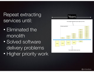 @crichardson
Repeat extracting
services until:
• Eliminated the
monolith
• Solved software
delivery problems
• Higher priority work
Monolith
Time
Monolith
Service
Monolith
Service
Service
Monolith
Service
Service
Service
Service
…. Monolith
Service
Service
Service
Service
Service
Service
Service
Service
Service
Service
Service
Service
Service
Service
Service
Service
….
Strangler application
The strangler application grows larger over time
The monolith shrinks over time
Years
 