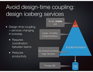 Avoid design-time coupling:
design iceberg services
Design-time coupling
= services changing
in lockstep
Requires
coordination
between teams
Reduces
productivity
Implementation
DB
API
Small, stable
API
Large, complex
implementation
Private DB
No shared business
logic libraries
 