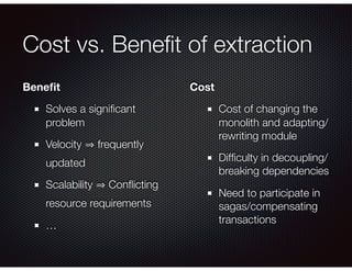 Cost vs. Beneﬁt of extraction
Beneﬁt
Solves a signiﬁcant
problem
Velocity frequently
updated
Scalability Conﬂicting
resource requirements
…
Cost
Cost of changing the
monolith and adapting/
rewriting module
Difﬁculty in decoupling/
breaking dependencies
Need to participate in
sagas/compensating
transactions
 