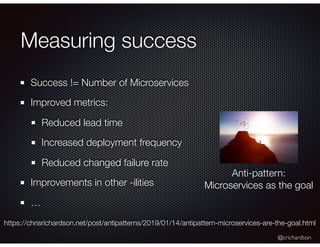 @crichardson
Measuring success
Success != Number of Microservices
Improved metrics:
Reduced lead time
Increased deployment frequency
Reduced changed failure rate
Improvements in other -ilities
…
Anti-pattern:
Microservices as the goal
https://chrisrichardson.net/post/antipatterns/2019/01/14/antipattern-microservices-are-the-goal.html
 