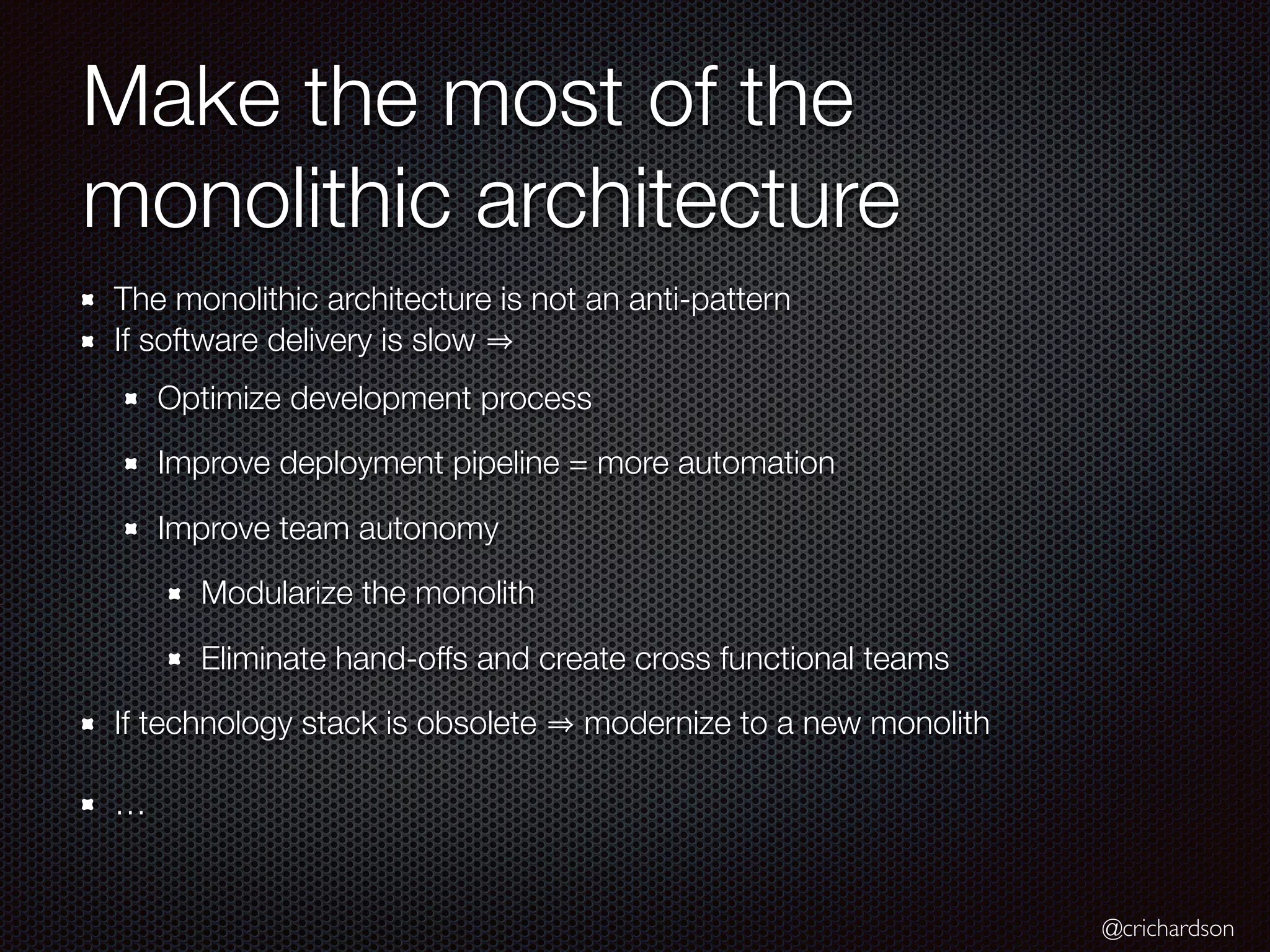 @crichardson
Make the most of the
monolithic architecture
The monolithic architecture is not an anti-pattern
If software delivery is slow
Optimize development process
Improve deployment pipeline = more automation
Improve team autonomy
Modularize the monolith
Eliminate hand-offs and create cross functional teams
If technology stack is obsolete modernize to a new monolith
…
 