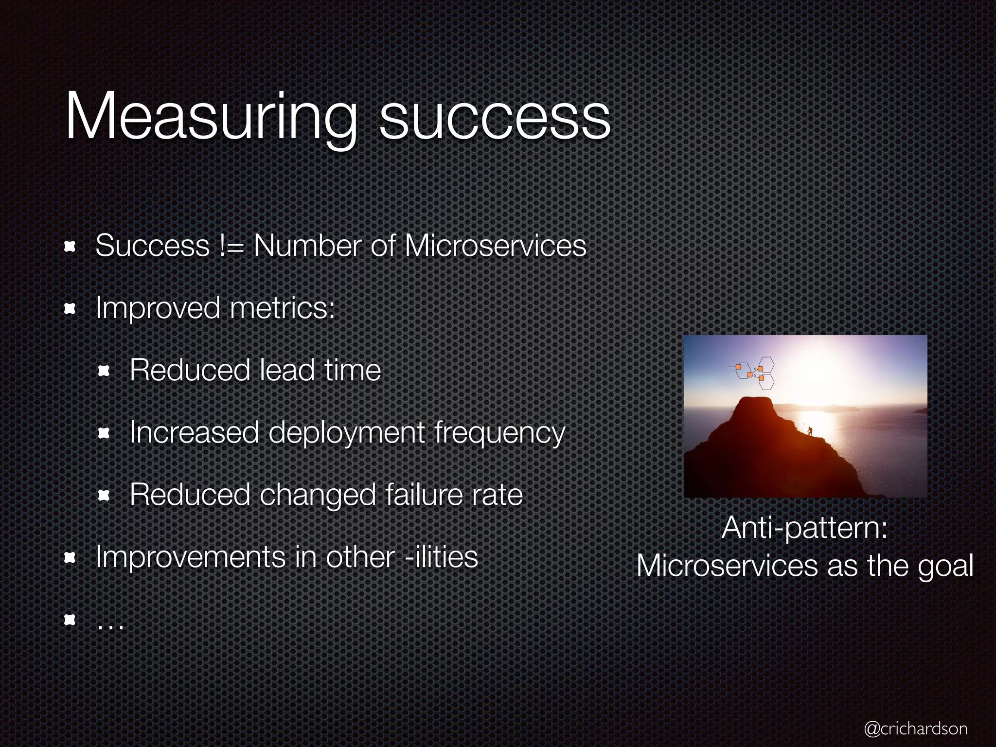 @crichardson
Measuring success
Success != Number of Microservices
Improved metrics:
Reduced lead time
Increased deployment frequency
Reduced changed failure rate
Improvements in other -ilities
…
Anti-pattern:
Microservices as the goal
 