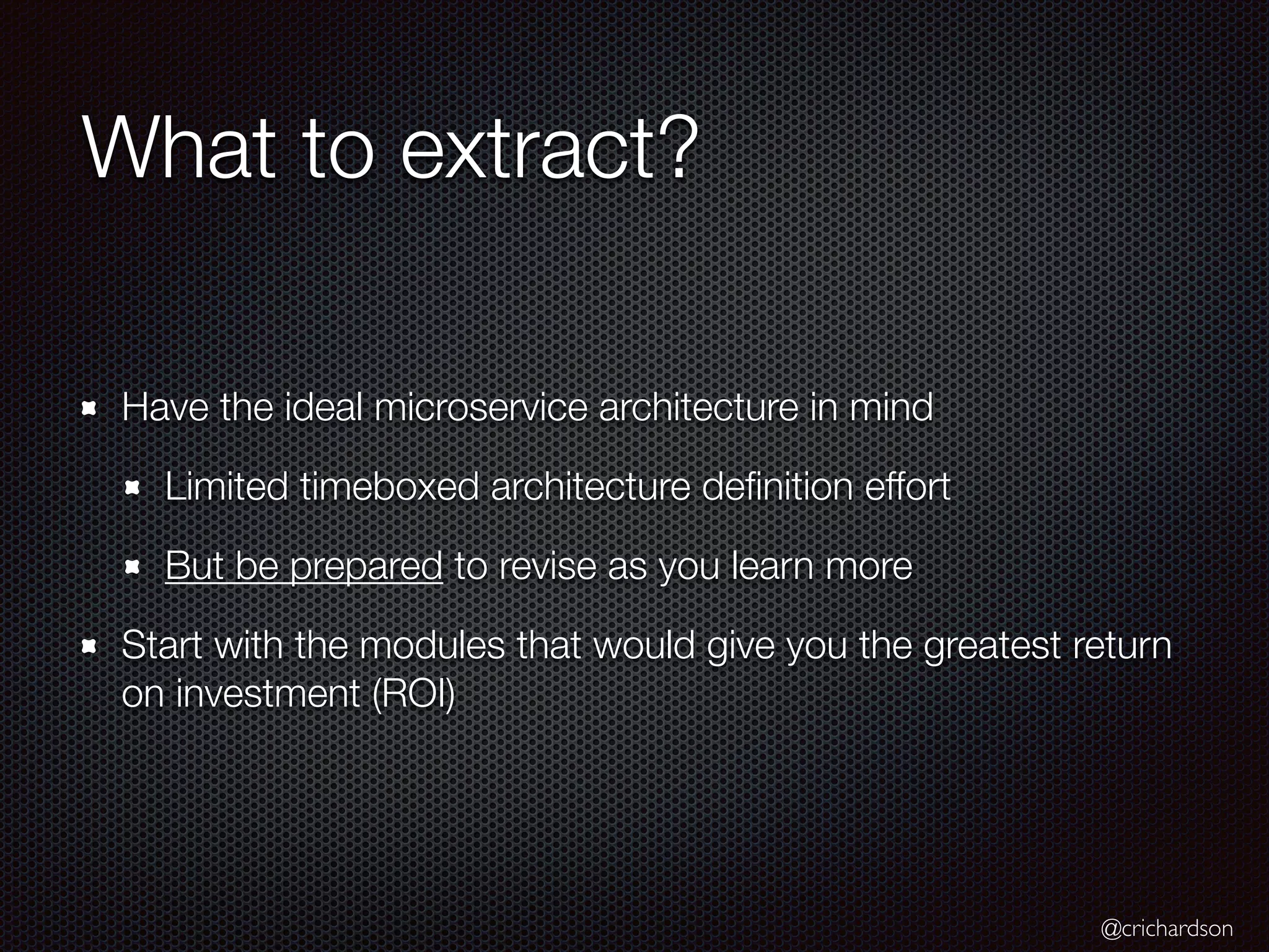@crichardson
What to extract?
Have the ideal microservice architecture in mind
Limited timeboxed architecture deﬁnition effort
But be prepared to revise as you learn more
Start with the modules that would give you the greatest return
on investment (ROI)
 