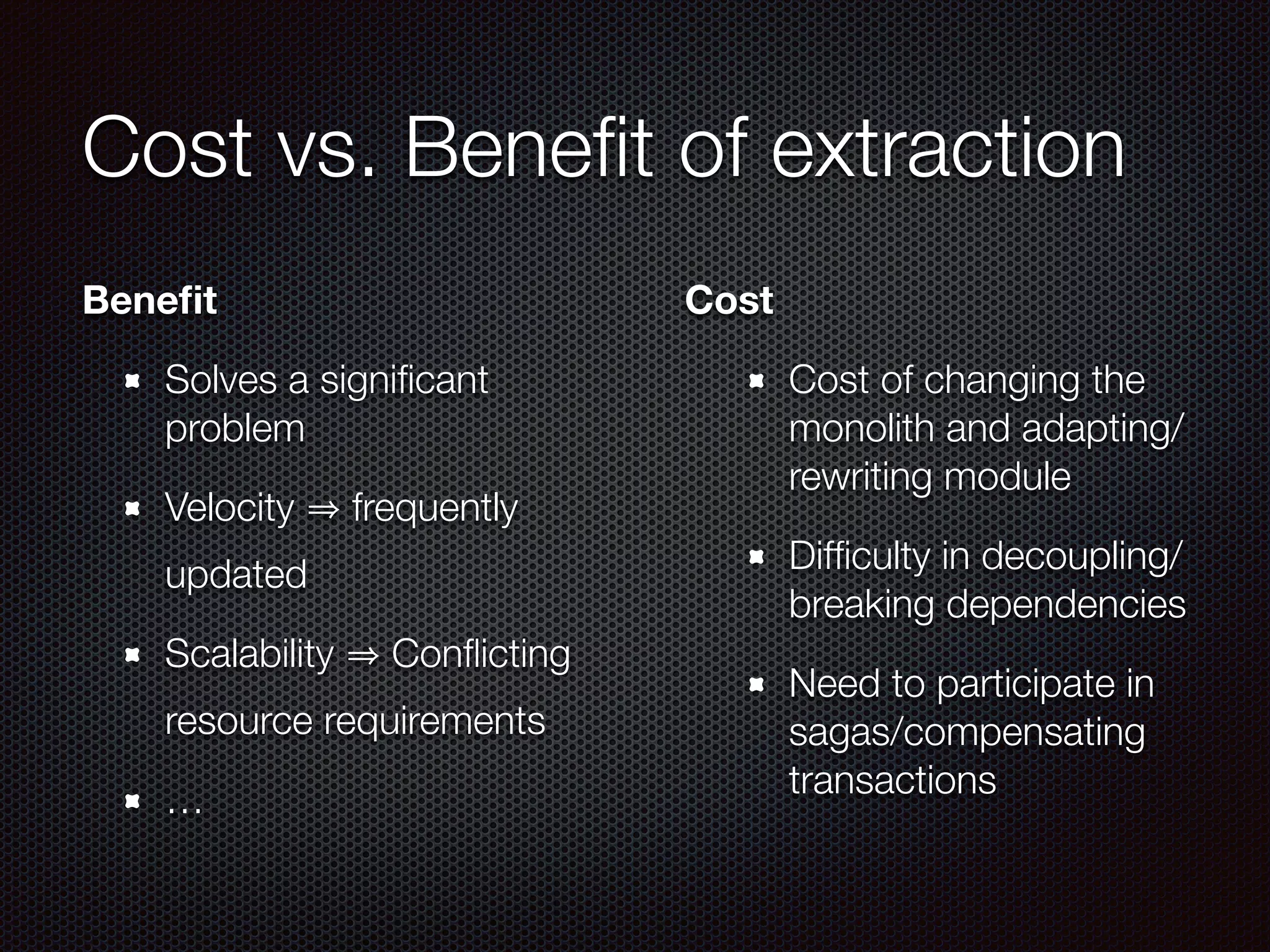Cost vs. Beneﬁt of extraction
Beneﬁt
Solves a signiﬁcant
problem
Velocity frequently
updated
Scalability Conﬂicting
resource requirements
…
Cost
Cost of changing the
monolith and adapting/
rewriting module
Difﬁculty in decoupling/
breaking dependencies
Need to participate in
sagas/compensating
transactions
 