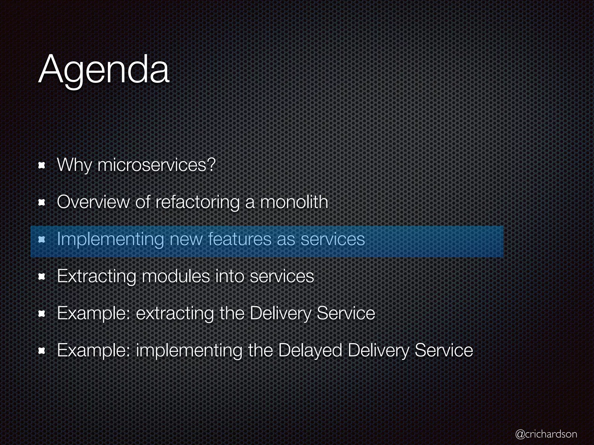 @crichardson
Agenda
Why microservices?
Overview of refactoring a monolith
Implementing new features as services
Extracting modules into services
Example: extracting the Delivery Service
Example: implementing the Delayed Delivery Service
 