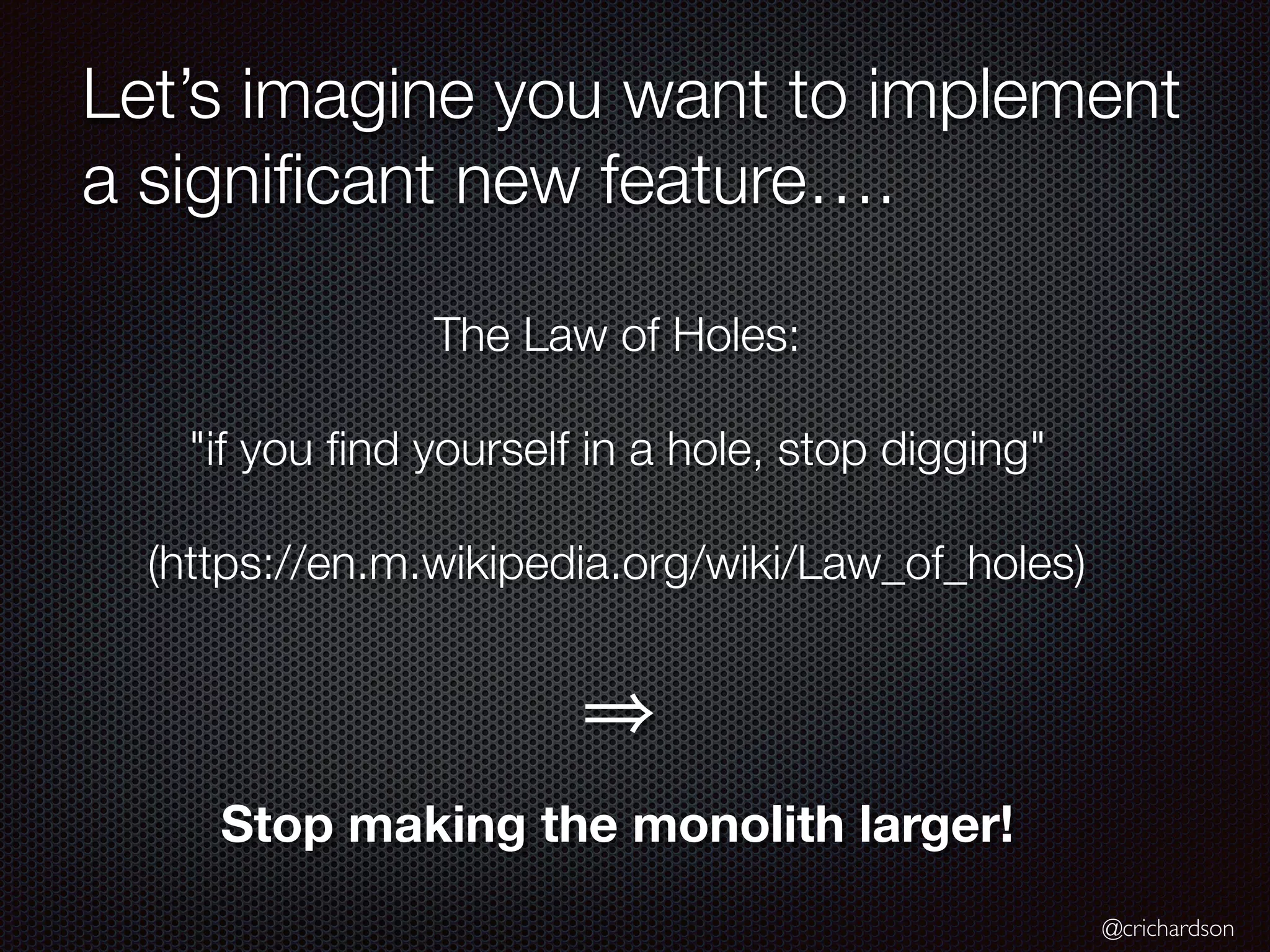 @crichardson
Let’s imagine you want to implement
a signiﬁcant new feature….
The Law of Holes:
"if you ﬁnd yourself in a hole, stop digging"
(https://en.m.wikipedia.org/wiki/Law_of_holes)
Stop making the monolith larger!
 