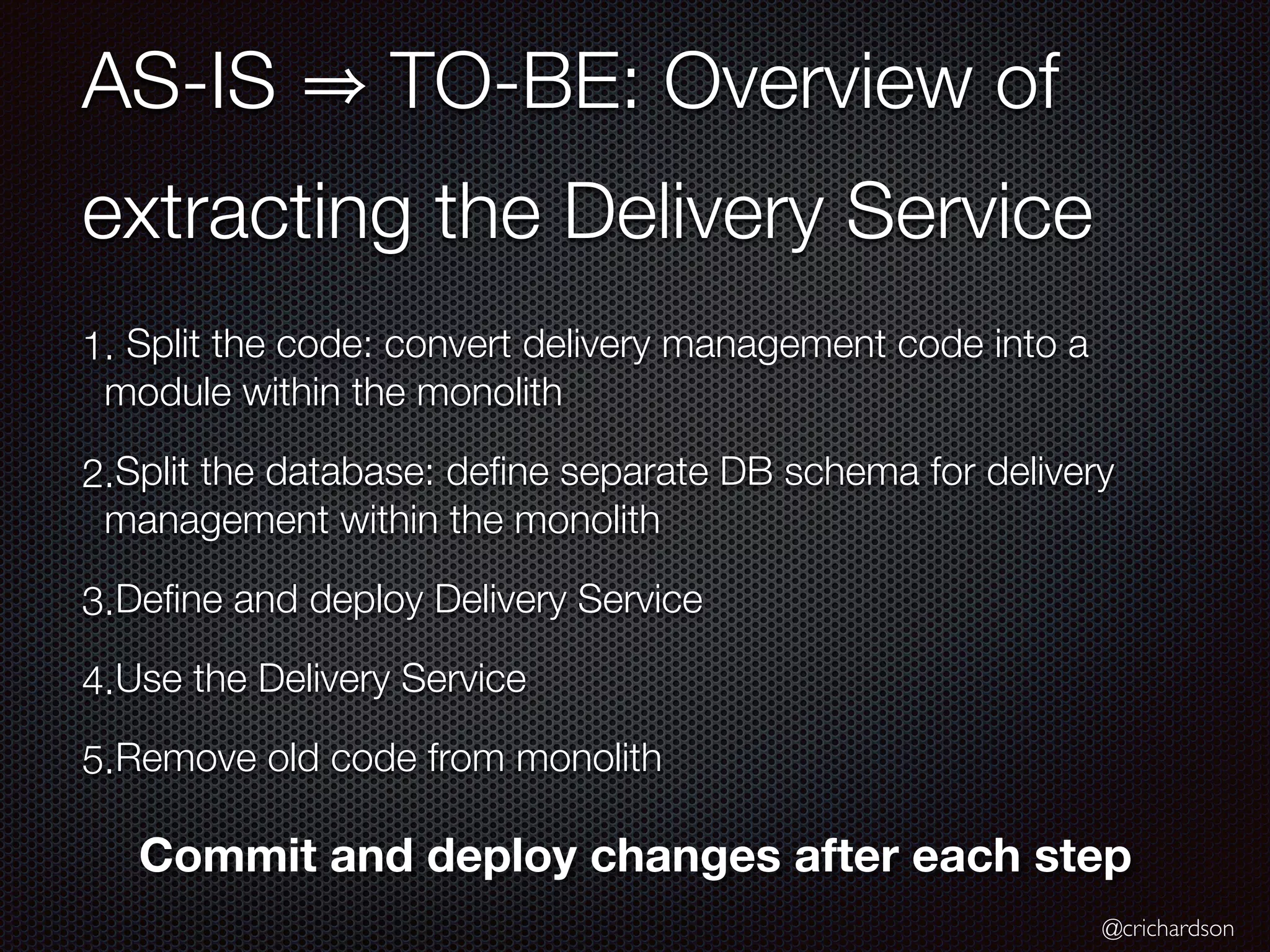 @crichardson
AS-IS TO-BE: Overview of
extracting the Delivery Service
1. Split the code: convert delivery management code into a
module within the monolith
2.Split the database: deﬁne separate DB schema for delivery
management within the monolith
3.Deﬁne and deploy Delivery Service
4.Use the Delivery Service
5.Remove old code from monolith
Commit and deploy changes after each step
 
