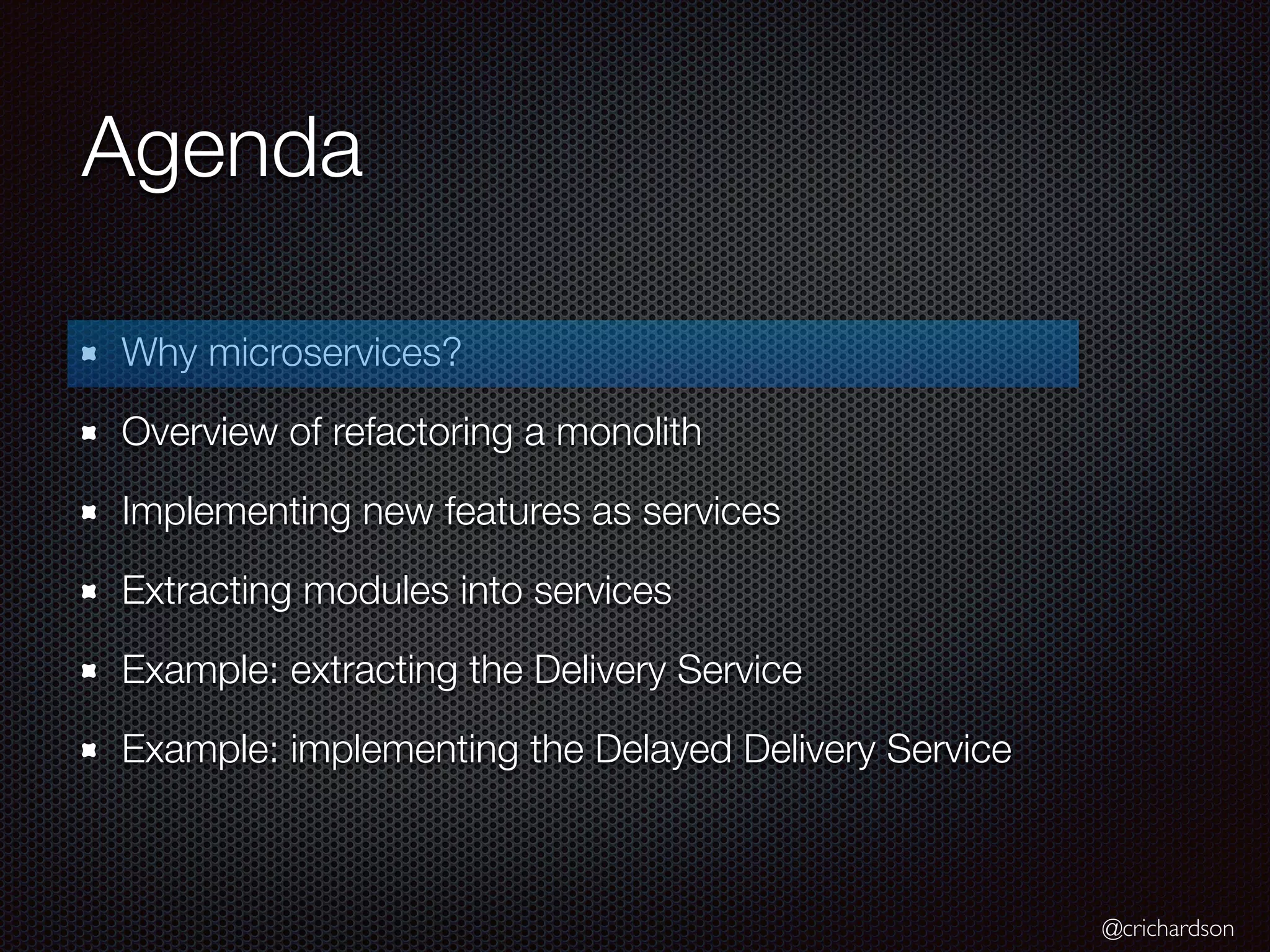 @crichardson
Agenda
Why microservices?
Overview of refactoring a monolith
Implementing new features as services
Extracting modules into services
Example: extracting the Delivery Service
Example: implementing the Delayed Delivery Service
 