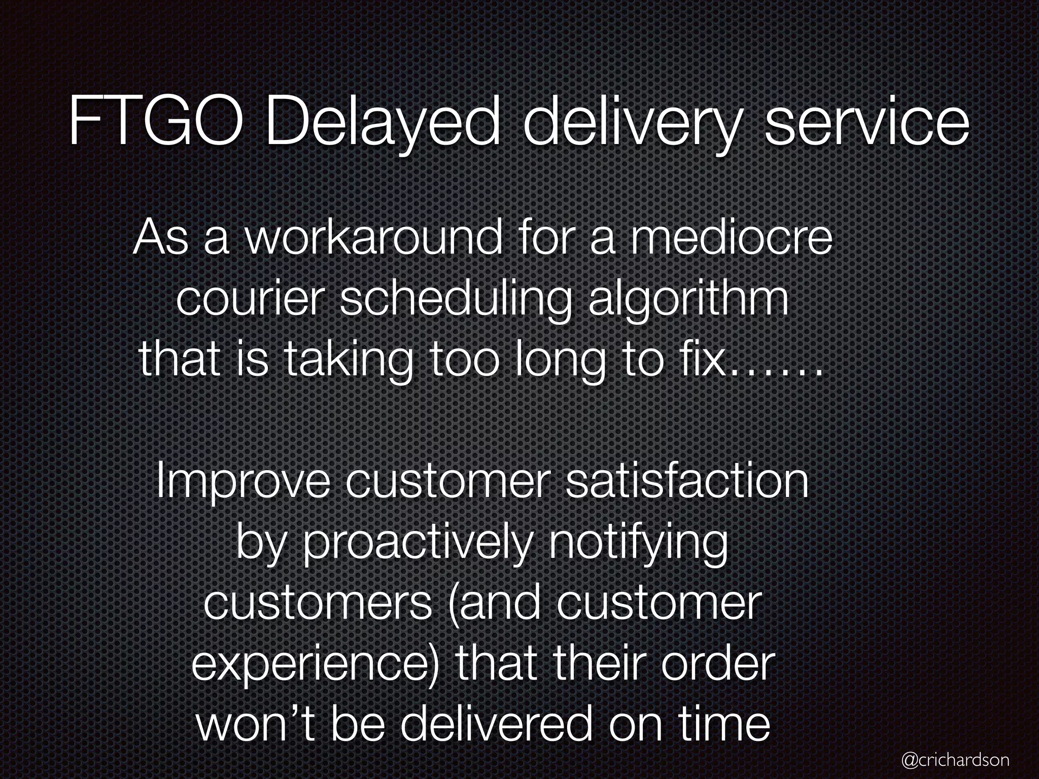 @crichardson
FTGO Delayed delivery service
As a workaround for a mediocre
courier scheduling algorithm
that is taking too long to ﬁx……
Improve customer satisfaction
by proactively notifying
customers (and customer
experience) that their order
won’t be delivered on time
 
