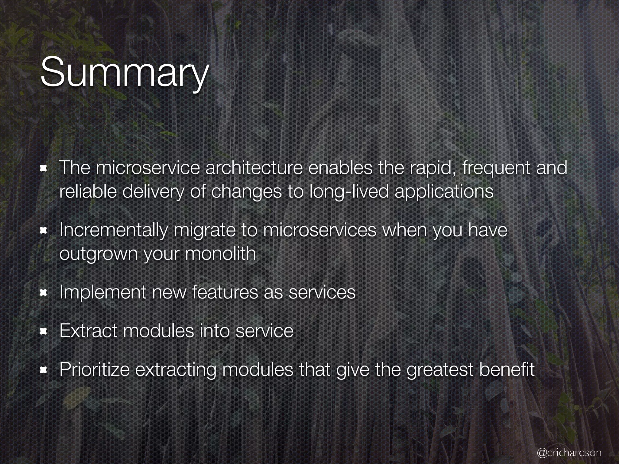 @crichardson
Summary
The microservice architecture enables the rapid, frequent and
reliable delivery of changes to long-lived applications
Incrementally migrate to microservices when you have
outgrown your monolith
Implement new features as services
Extract modules into service
Prioritize extracting modules that give the greatest beneﬁt
 
