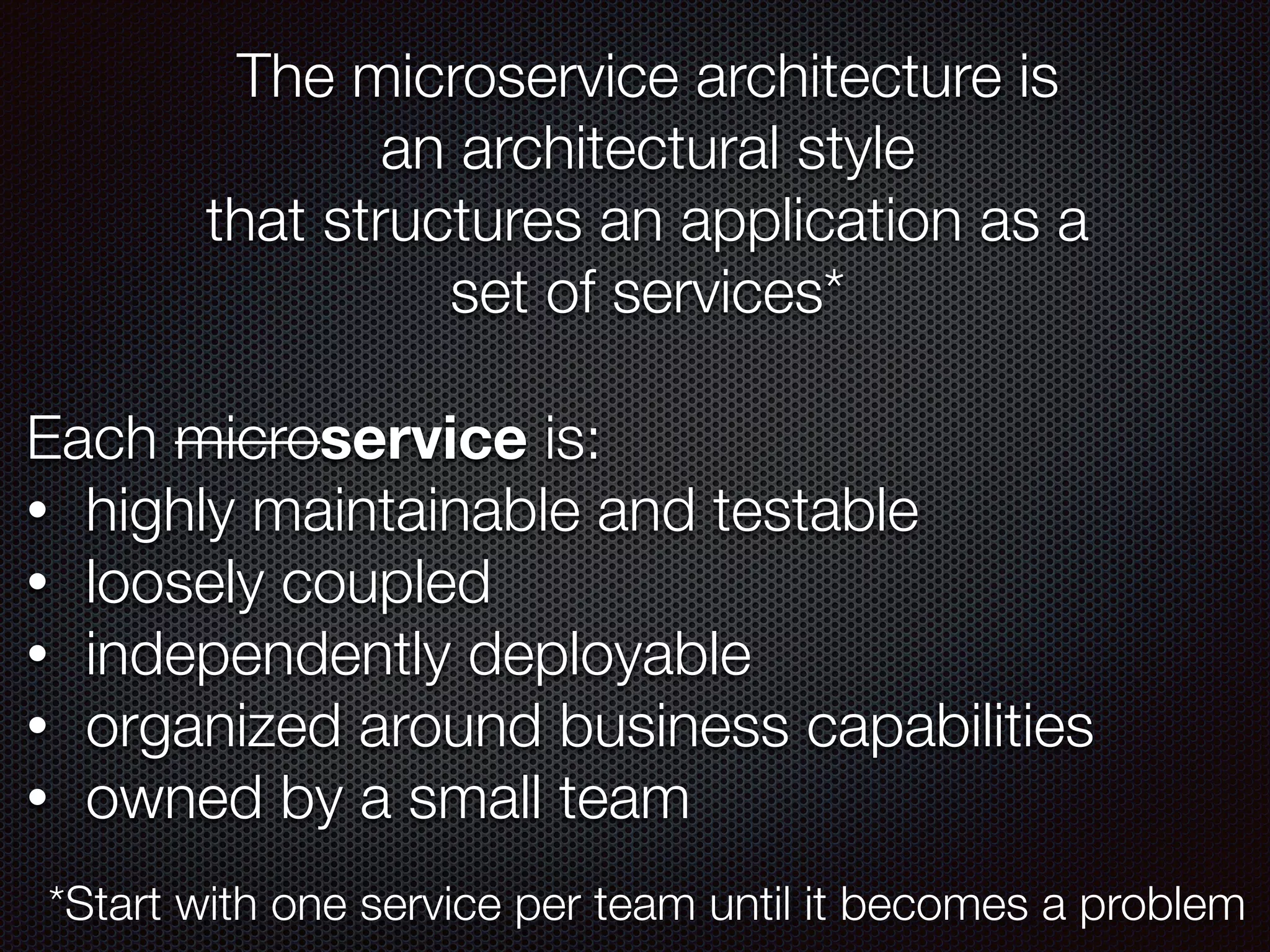 The microservice architecture is
an architectural style
that structures an application as a
set of services*
Each microservice is:
• highly maintainable and testable
• loosely coupled
• independently deployable
• organized around business capabilities
• owned by a small team
*Start with one service per team until it becomes a problem
 