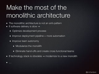 @crichardson
Make the most of the
monolithic architecture
The monolithic architecture is not an anti-pattern
If software delivery is slow
Optimize development process
Improve deployment pipeline = more automation
Improve team autonomy
Modularize the monolith
Eliminate hand-offs and create cross functional teams
If technology stack is obsolete modernize to a new monolith
…
 