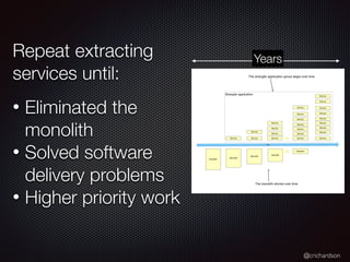 @crichardson
Repeat extracting
services until:
• Eliminated the
monolith
• Solved software
delivery problems
• Higher priority work
Monolith
Time
Monolith
Service
Monolith
Service
Service
Monolith
Service
Service
Service
Service
…. Monolith
Service
Service
Service
Service
Service
Service
Service
Service
Service
Service
Service
Service
Service
Service
Service
Service
….
Strangler application
The strangler application grows larger over time
The monolith shrinks over time
Years
 