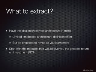 @crichardson
What to extract?
Have the ideal microservice architecture in mind
Limited timeboxed architecture deﬁnition effort
But be prepared to revise as you learn more
Start with the modules that would give you the greatest return
on investment (ROI)
 