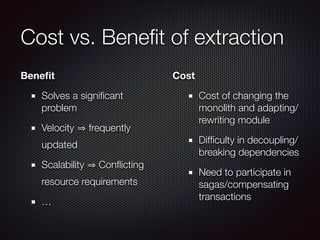 Cost vs. Beneﬁt of extraction
Beneﬁt
Solves a signiﬁcant
problem
Velocity frequently
updated
Scalability Conﬂicting
resource requirements
…
Cost
Cost of changing the
monolith and adapting/
rewriting module
Difﬁculty in decoupling/
breaking dependencies
Need to participate in
sagas/compensating
transactions
 