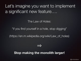 @crichardson
Let’s imagine you want to implement
a signiﬁcant new feature….
The Law of Holes:
"if you ﬁnd yourself in a hole, stop digging"
(https://en.m.wikipedia.org/wiki/Law_of_holes)
Stop making the monolith larger!
 