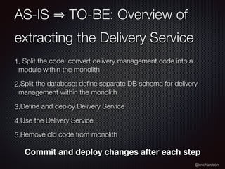 @crichardson
AS-IS TO-BE: Overview of
extracting the Delivery Service
1. Split the code: convert delivery management code into a
module within the monolith
2.Split the database: deﬁne separate DB schema for delivery
management within the monolith
3.Deﬁne and deploy Delivery Service
4.Use the Delivery Service
5.Remove old code from monolith
Commit and deploy changes after each step
 