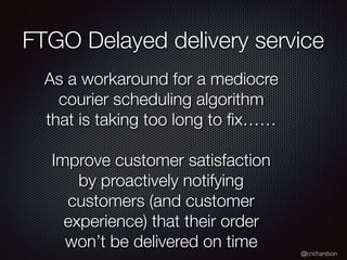 @crichardson
FTGO Delayed delivery service
As a workaround for a mediocre
courier scheduling algorithm
that is taking too long to ﬁx……
Improve customer satisfaction
by proactively notifying
customers (and customer
experience) that their order
won’t be delivered on time
 